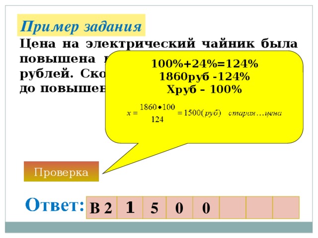 Пример задания Цена на электрический чайник была повышена на 24% и составила 1860 рублей. Сколько рублей стоил товар до повышения цены? 100%+24%=124% 1860руб -124% Хруб – 100%   Проверка В 2 1 5 0 0