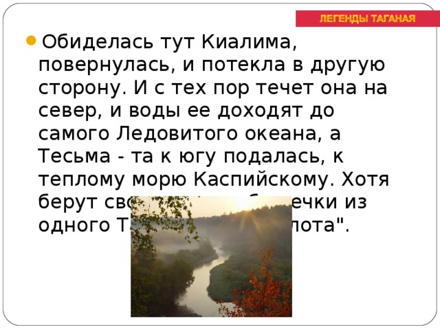 Обиделась тут Киалима, повернулась, и потекла в другую сторону. И с тех пор течет она на север, и воды ее доходят до самого Ледовитого океана, а Тесьма - та к югу подалась, к теплому морю Каспийскому. Хотя берут свое начало обе речки из одного Таганайского болота