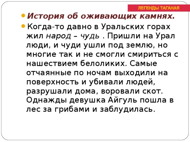 История об оживающих камнях. Когда-то давно в Уральских горах жил народ – чудь . Пришли на Урал люди, и чуди ушли под землю, но многие так и не смогли смириться с нашествием белоликих. Самые отчаянные по ночам выходили на поверхность и убивали людей, разрушали дома, воровали скот. Однажды девушка Айгуль пошла в лес за грибами и заблудилась.