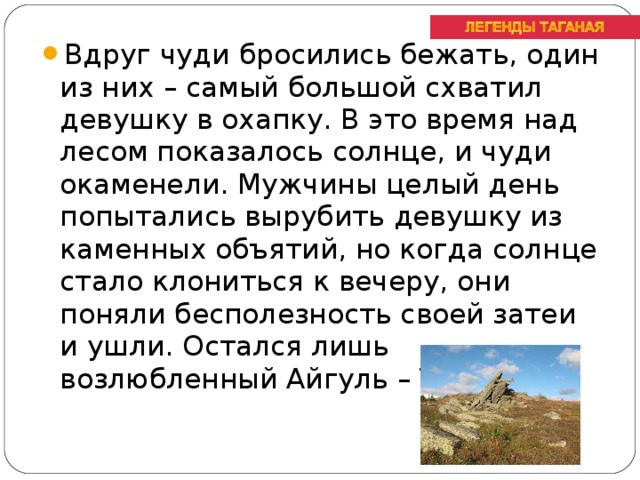 Вдруг чуди бросились бежать, один из них – самый большой схватил девушку в охапку. В это время над лесом показалось солнце, и чуди окаменели. Мужчины целый день попытались вырубить девушку из каменных объятий, но когда солнце стало клониться к вечеру, они поняли бесполезность своей затеи и ушли. Остался лишь возлюбленный Айгуль – Таган.