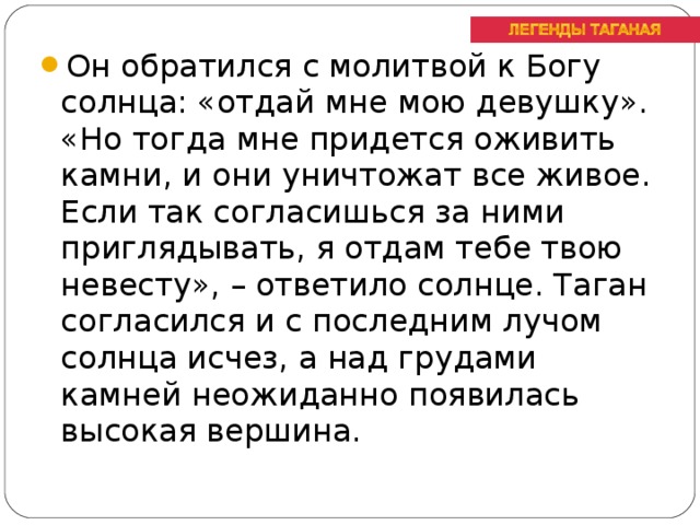 Он обратился с молитвой к Богу солнца: «отдай мне мою девушку». «Но тогда мне придется оживить камни, и они уничтожат все живое. Если так согласишься за ними приглядывать, я отдам тебе твою невесту», – ответило солнце. Таган согласился и с последним лучом солнца исчез, а над грудами камней неожиданно появилась высокая вершина.