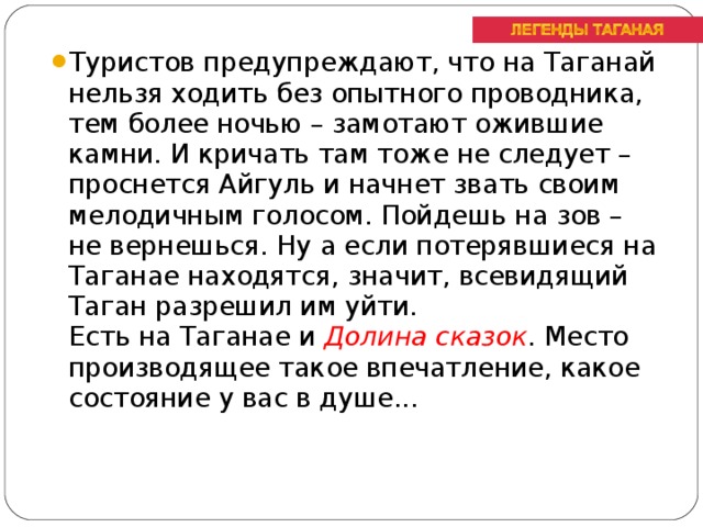 Туристов предупреждают, что на Таганай нельзя ходить без опытного проводника, тем более ночью – замотают ожившие камни. И кричать там тоже не следует – проснется Айгуль и начнет звать своим мелодичным голосом. Пойдешь на зов – не вернешься. Ну а если потерявшиеся на Таганае находятся, значит, всевидящий Таган разрешил им уйти.  Есть на Таганае и Долина сказок . Место производящее такое впечатление, какое состояние у вас в душе...