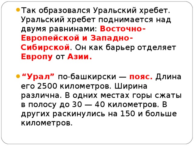 Так образовался Уральский хребет. Уральский хребет поднимается над двумя равнинами: Восточно-Европейской и Западно-Сибирской . Он как барьер отделяет Европу от Азии. “ Урал” по-башкирски — пояс. Длина его 2500 километров. Ширина различна. В одних местах горы сжаты в полосу до 30 — 40 километров. В других раскинулись на 150 и больше километров.