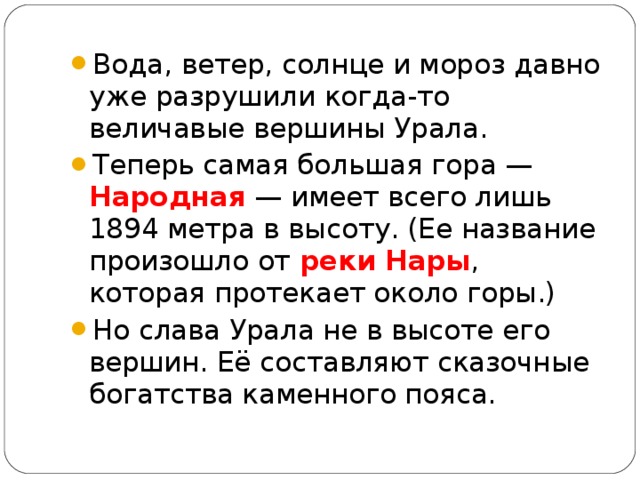 Вода, ветер, солнце и мороз давно уже разрушили когда-то величавые вершины Урала. Теперь самая большая гора — Народная — имеет всего лишь 1894 метра в высоту. (Ее название произошло от реки Нары , которая протекает около горы.) Но слава Урала не в высоте его вершин. Её составляют сказочные богатства каменного пояса.