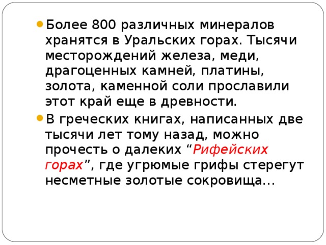 Более 800 различных минералов хранятся в Уральских горах. Тысячи месторождений железа, меди, драгоценных камней, платины, золота, каменной соли прославили этот край еще в древности. В греческих книгах, написанных две тысячи лет тому назад, можно прочесть о далеких “ Рифейских горах ”, где угрюмые грифы стерегут несметные золотые сокровища…