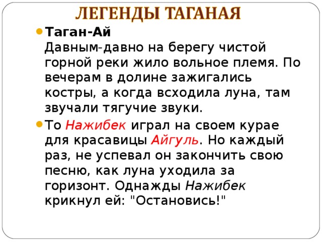 Таган-Ай  Давным-давно на берегу чистой горной реки жило вольное племя. По вечерам в долине зажигались костры, а когда всходила луна, там звучали тягучие звуки. То Нажибек играл на своем курае для красавицы Айгуль . Но каждый раз, не успевал он закончить свою песню, как луна уходила за горизонт. Однажды Нажибек крикнул ей: 