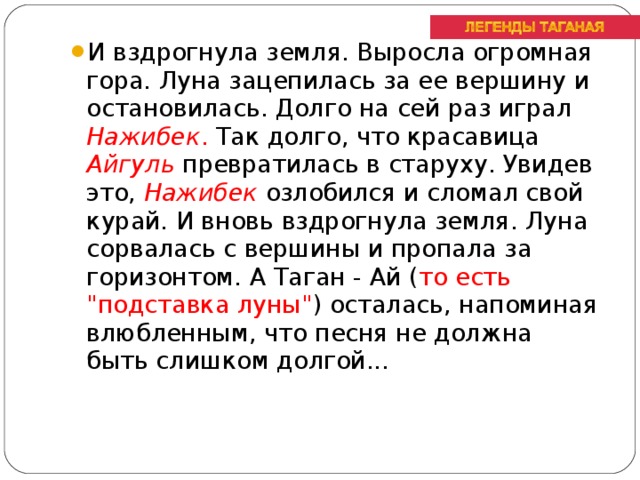 И вздрогнула земля. Выросла огромная гора. Луна зацепилась за ее вершину и остановилась. Долго на сей раз играл Нажибек . Так долго, что красавица Айгуль превратилась в старуху. Увидев это, Нажибек озлобился и сломал свой курай. И вновь вздрогнула земля. Луна сорвалась с вершины и пропала за горизонтом. А Таган - Ай ( то есть 