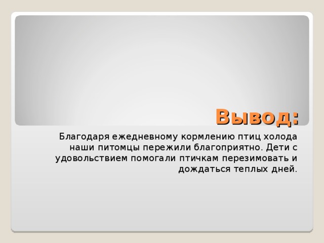 Вывод: Благодаря ежедневному кормлению птиц холода наши питомцы пережили благоприятно. Дети с удовольствием помогали птичкам перезимовать и дождаться теплых дней.