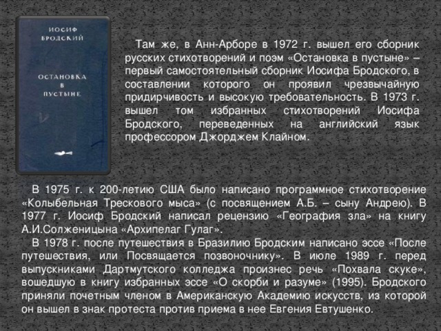 Там же, в Анн-Арборе в 1972 г. вышел его сборник русских стихотворений и поэм «Остановка в пустыне» – первый самостоятельный сборник Иосифа Бродского, в составлении которого он проявил чрезвычайную придирчивость и высокую требовательность. В 1973 г. вышел том избранных стихотворений Иосифа Бродского, переведенных на английский язык профессором Джорджем Клайном. В 1975 г. к 200-летию США было написано программное стихотворение «Колы­бельная Трескового мыса» (с посвящением А.Б. – сыну Андрею). В 1977 г. Иосиф Бродский написал рецензию «География зла» на книгу А.И.Солженицына «Архипелаг Гулаг». В 1978 г. после путешествия в Бразилию Бродским написано эссе «После путешествия, или Посвящается позвоночнику». В июле 1989 г. перед выпускниками Дартмутского колледжа произнес речь «Похвала скуке», вошедшую в книгу избранных эссе «О скорби и разуме» (1995). Бродского приняли почетным членом в Американскую Академию искусств, из которой он вышел в знак протеста против приема в нее Евгения Евтушенко.