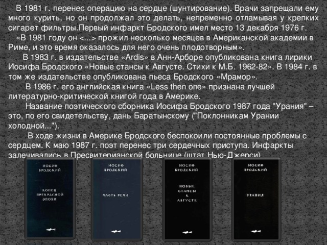 В 1981 г. перенес операцию на сердце (шунтирование). Врачи запрещали ему много курить, но он продолжал это делать, непременно отламывая у крепких сигарет фильтры.Первый инфаркт Бродского имел место 13 декабря 1976 г. «В 1981 году он  прожил несколько месяцев в Американской академии в Риме, и это время оказалось для него очень плодотворным».  В 1983 г. в издательстве «Ardis» в Анн-Арборе опубликована книга лирики Иосифа Бродского «Новые стансы к Августе. Стихи к М.Б. 1962-82». В 1984 г. в том же издательстве опубликована пьеса Бродского «Мрамор».  В 1986 г. его английская книга «Less then one» признана лучшей литературно-критической книгой года в Америке.  Название поэтического сборника Иосифа Бродского 1987 года 