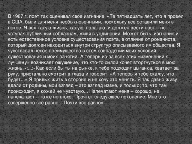 В 1987 г. поэт так оценивал свое изгнание: « Те пятнадцать лет, что я провел в США, были для меня необыкновенными, поскольку все оставили меня в покое. Я вел такую жизнь, какую, полагаю, и должен вести поэт – не уступая публичным соблазнам, живя в уединении. Может быть, изгнание и есть естественное условие существования поэта, в отличие от романиста, который должен находиться внутри структур описываемого им общества. Я чувствовал некое преимущество в этом совпадении моих условий существования и моих занятий. А теперь из-за всех этих «изменений к лучшему» возникает ощущение, что кто-то силой хочет вторгнуться в мою жизнь.  Как если бы ты на рынке, к тебе подходит цыганка, хватает за руку, пристально смотрит в глаза и говорит: «А теперь я тебе скажу, что будет...» Я привык жить в стороне и не хочу это менять. Я так давно живу вдали от родины, мой взгляд – это взгляд извне, и только; то, что там происходит, я кожей не чувствую... Напечатают меня – хорошо, не напечатают – тоже неплохо. Прочтет следующее поколение. Мне это совершенно все равно... Почти все равно».