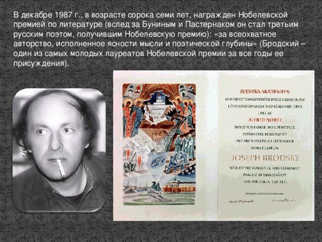 В декабре 1987 г., в возрасте сорока семи лет, награжден Нобелевской премией по литературе (вслед за Буниным и Пастернаком он стал третьим русским поэтом, получившим Нобелевскую премию): «за всеохватное авторство, исполненное ясности мысли и поэтической глубины»  (Бродский – один из самых молодых лауреатов Нобелевской премии за все годы ее присуждения).