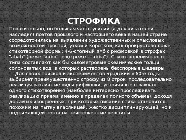 СТРОФИКА Поразительно, но большая часть усилий (а для читателей - наследия) поэтов прошлого и настоящего века в нашей стране сосредоточилась на выявлении художественных и смысловых возможностей простой, узкой и короткой, как прокрустово ложе, стихотворной формы: 4-6-стопный ямб с рифмовкой в строфах 