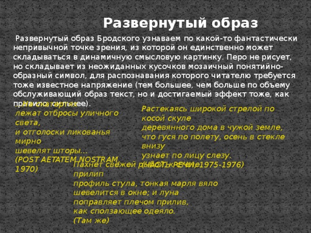 Развернутый образ   Развернутый образ Бродского узнаваем по какой-то фантастически непривычной точке зрения, из которой он единственно может складываться в динамичную смысловую картинку. Перо не рисует, но складывает из неожиданных кусочков мозаичный понятийно-образный символ, для распознавания которого читателю требуется тоже известное напряжение (тем большее, чем больше по объему обслуживающий образ текст, но и достигаемый эффект тоже, как правило, сильнее). ...На скатертях  лежат отбросы уличного света,  и отголоски ликованья мирно  шевелят шторы...  (POST AETATEM NOSTRAM, 1970)   Растекаясь широкой стрелой по косой скуле  деревянного дома в чужой земле,  что гуся по полету, осень в стекле внизу  узнает по лицу слезу.  (ЧАСТЬ РЕЧИ, 1975-1976)   Пахнет свежей рыбой, к стене прилип  профиль стула, тонкая марля вяло  шевелится в окне; и луна поправляет плечом прилив,  как сползающее одеяло.  (Там же)