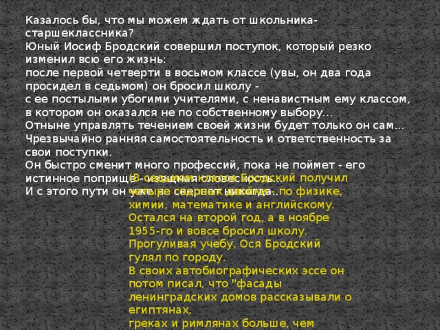 Казалось бы, что мы можем ждать от школьника-старшеклассника?  Юный Иосиф Бродский совершил поступок, который резко изменил всю его жизнь:  после первой четверти в восьмом классе (увы, он два года просидел в седьмом) он бросил школу -  с ее постылыми убогими учителями, с ненавистным ему классом,  в котором он оказался не по собственному выбору...  Отныне управлять течением своей жизни будет только он сам...  Чрезвычайно ранняя самостоятельность и ответственность за свои поступки.  Он быстро сменит много профессий, пока не поймет - его истинное поприще - изящная словесность...  И с этого пути он уже не свернет никогда... (В седьмом классе Бродский получил четыре годовых двойки - по физике, химии, математике и английскому.  Остался на второй год, а в ноябре 1955-го и вовсе бросил школу. Прогуливая учебу, Ося Бродский гулял по городу.  В своих автобиографических эссе он потом писал, что 