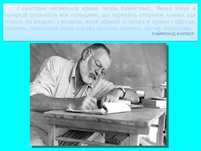 І сьогодні читаються кращі твори Хемінгуея!.. Якщо існує в природі спільність між пальцями, що гортають сторінки, очима, що біжать по рядках, і мозком, який збирав ці слова в думки і образи, значить, Хемінгуей свою справу зробив, значить, він не старітиме.  Раймонд Карвер