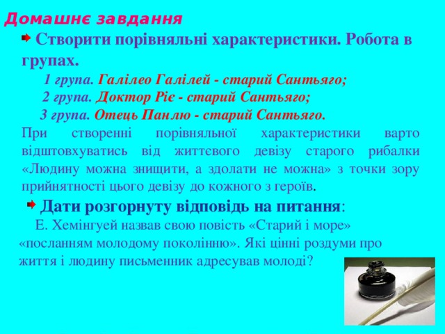 Домашнє завдання    Створити порівняльні характеристики. Робота в групах.  1 група. Галілео Галілей - старий Сантьяго;  2 група. Доктор Ріє - старий Сантьяго;  3 група. Отець Панлю - старий Сантьяго. При створенні порівняльної характеристики варто відштовхуватись від життєвого девізу старого рибалки «Людину можна знищити, а здолати не можна» з точки зору прийнятності цього девізу до кожного з героїв .  Дати розгорнуту відповідь на питання :  Е. Хемінгуей назвав свою повість «Старий і море» «посланням молодому поколінню». Які цінні роздуми про життя і людину письменник адресував молоді?