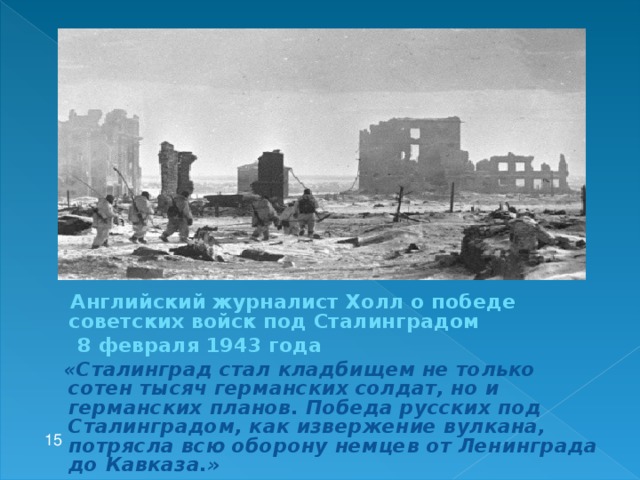 Английский журналист Холл о победе советских войск под Сталинградом  8 февраля 1943 года  «Сталинград стал кладбищем не только сотен тысяч германских солдат, но и германских планов. Победа русских под Сталинградом, как извержение вулкана, потрясла всю оборону немцев от Ленинграда до Кавказа.»  15