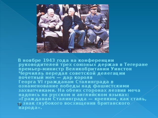   В ноябре 1943 года на конференции руководителей трех союзных держав в Тегеране премьер-министр Великобритании Уинстон Черчилль передал советской делегации почетный меч — дар короля Георга  VI  гражданам Сталинграда в ознаменование победы над фашистскими захватчиками. На обеих сторонах лезвия меча надпись на русском и английском языках: «Гражданам Сталинграда — крепким, как сталь, в знак глубокого восхищения британского народа».  19