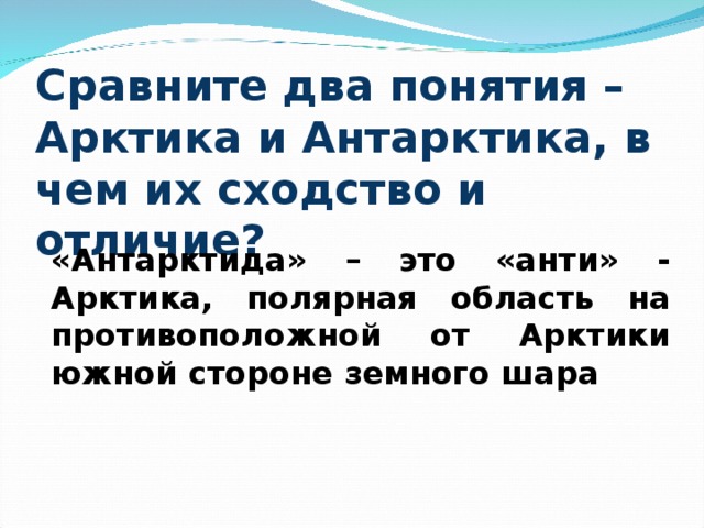 Сравните два понятия – Арктика и Антарктика, в чем их сходство и отличие? «Антарктида» – это «анти» - Арктика, полярная область на противоположной от Арктики южной стороне земного шара