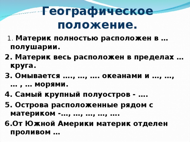 Географическое положение.   1. Материк полностью расположен в … полушарии. 2. Материк весь расположен в пределах …круга. 3. Омывается …., …, …. океанами и …, …, … , … морями. 4. Самый крупный полуостров - …. 5. Острова расположенные рядом с материком -…, …, …, …, …. 6.От Южной Америки материк отделен проливом …