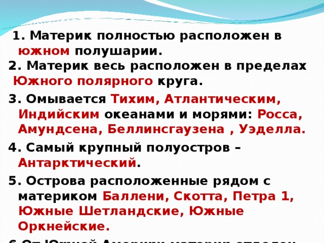   1. Материк полностью расположен в южном полушарии. 2. Материк весь расположен в пределах  Южного полярного круга. 3. Омывается Тихим, Атлантическим, Индийским океанами и морями: Росса, Амундсена, Беллинсгаузена , Уэделла. 4. Самый крупный полуостров – Антарктический . 5. Острова расположенные рядом с материком Баллени, Скотта, Петра 1, Южные Шетландские, Южные Оркнейские. 6.От Южной Америки материк отделен проливом Дрейка.