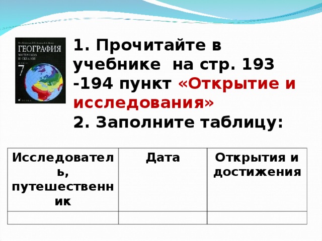 1. Прочитайте в учебнике на стр. 193 -194 пункт «Открытие и исследования»  2. Заполните таблицу: Исследователь, путешественник Дата Открытия и достижения