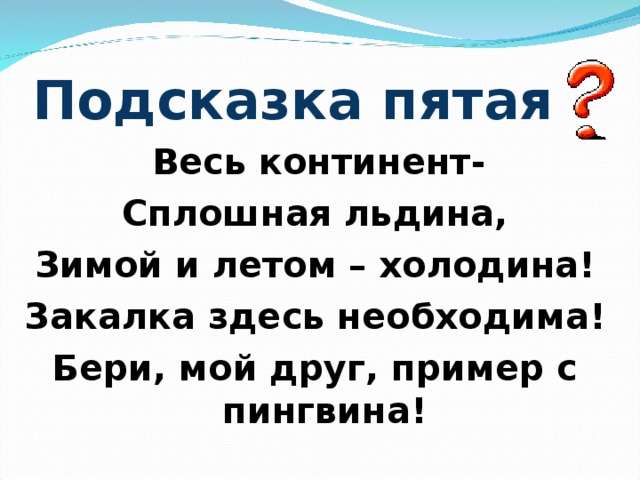 Подсказка пятая  Весь континент- Сплошная льдина, Зимой и летом – холодина! Закалка здесь необходима! Бери, мой друг, пример с пингвина!