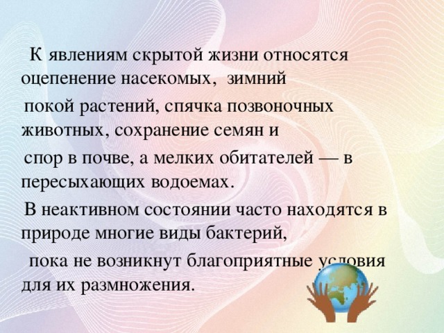 К явлениям скрытой жизни относятся оцепенение насекомых, зимний  покой растений, спячка позвоночных животных, сохранение семян и  спор в почве, а мелких обитателей — в пересыхающих водоемах.  В неактивном состоянии часто находятся в природе многие виды бактерий,  пока не возникнут благоприятные условия для их размножения.