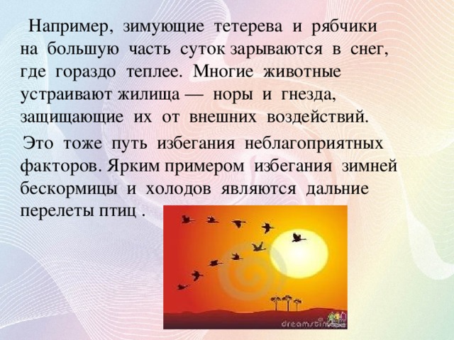 Например, зимующие тетерева и рябчики на большую часть суток зарываются в снег, где гораздо теплее. Многие животные устраивают жилища — норы и гнезда, защищающие их от внешних воздействий.  Это тоже путь избегания неблагоприятных факторов. Ярким примером избегания зимней бескормицы и холодов являются дальние перелеты птиц .