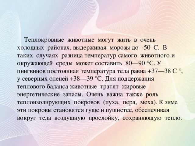 Теплокровные животные могут жить в очень холодных районах, выдерживая морозы до -50 С. В таких случаях разница температур самого животного и окружающей среды может составить 80—90 °С. У пингвинов постоянная температура тела равна +37—38 С °, у северных оленей +38—39 °С. Для поддержания теплового баланса животные тратят жировые энергетические запасы. Очень важна также роль теплоизолирующих покровов (пуха, пера, меха). К зиме эти покровы становятся гуще и пушистее, обеспечивая вокруг тела воздушную прослойку, сохраняющую тепло.