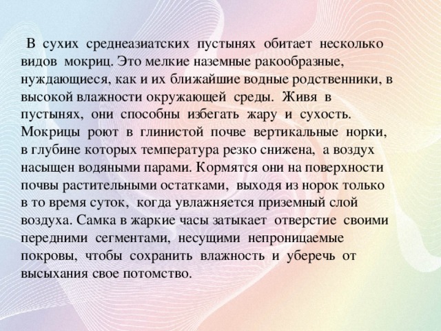 В сухих среднеазиатских пустынях обитает несколько видов мокриц. Это мелкие наземные ракообразные, нуждающиеся, как и их ближайшие водные родственники, в высокой влажности окружающей среды. Живя в пустынях, они способны избегать жару и сухость. Мокрицы роют в глинистой почве вертикальные норки, в глубине которых температура резко снижена, а воздух насыщен водяными парами. Кормятся они на поверхности почвы растительными остатками, выходя из норок только в то время суток, когда увлажняется приземный слой воздуха. Самка в жаркие часы затыкает отверстие своими передними сегментами, несущими непроницаемые покровы, чтобы сохранить влажность и уберечь от высыхания свое потомство.