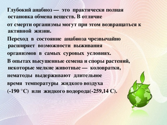 Глубокий анабиоз — это практически полная остановка обмена веществ. В отличие  от смерти организмы могут при этом возвращаться к активной жизни.  Переход в состояние анабиоза чрезвычайно расширяет возможности выживания  организмов в самых суровых условиях.  В опытах высушенные семена и споры растений, некоторые мелкие животные — коловратки,  нематоды выдерживают длительное  время температуры жидкого воздуха  (-190 °С) или жидкого водорода(-259,14 С).