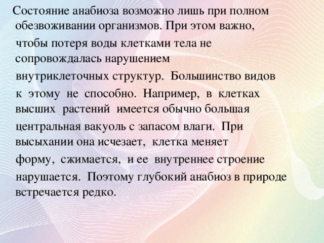 Состояние анабиоза возможно лишь при полном обезвоживании организмов. При этом важно,  чтобы потеря воды клетками тела не сопровождалась нарушением  внутриклеточных структур. Большинство видов  к этому не способно. Например, в клетках высших растений имеется обычно большая  центральная вакуоль с запасом влаги. При высыхании она исчезает, клетка меняет  форму, сжимается, и ее внутреннее строение  нарушается. Поэтому глубокий анабиоз в природе встречается редко.