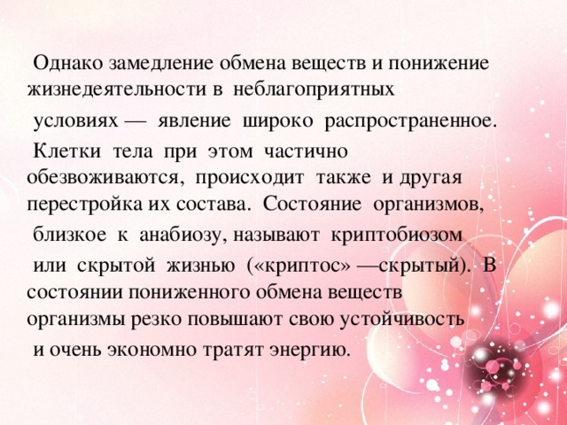 Однако замедление обмена веществ и понижение жизнедеятельности в неблагоприятных  условиях — явление широко распространенное.  Клетки тела при этом частично обезвоживаются, происходит также и другая перестройка их состава. Состояние организмов,  близкое к анабиозу, называют криптобиозом  или скрытой жизнью («криптос» —скрытый). В состоянии пониженного обмена веществ организмы резко повышают свою устойчивость  и очень экономно тратят энергию.