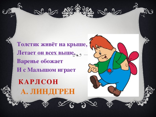 Толстяк живёт на крыше, Летает он всех выше. Варенье обожает И с Малышом играет Карлсон   А. Линдгрен