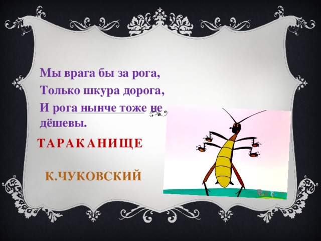 Мы врага бы за рога, Только шкура дорога, И рога нынче тоже не дёшевы. Тараканище К.Чуковский