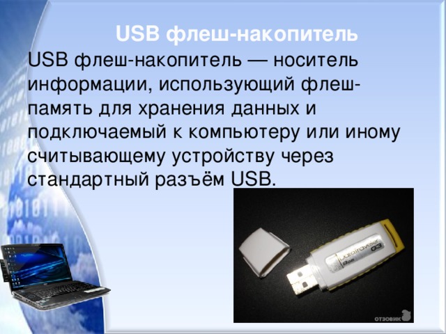 USB флеш-накопитель   USB флеш-накопитель — носитель информации, использующий флеш-память для хранения данных и подключаемый к компьютеру или иному считывающему устройству через стандартный разъём USB.  