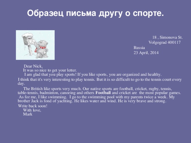 Образец письма другу о спорте.   18 , Simonova St .   Volgograd 400117          Russia   23 А pril , 2014                                                                                                                    Dear Nick,       It was so nice to get your letter.        I am glad that you play sports! If you like sports , you are organized and healthy .  I think that it's very interesting to play tennis.  But it is so difficult to go to the tennis court every day.     The British like sports very much. Our native sports are football, cricket, rugby, tennis, table-tennis, badminton, canoeing and others  Football  and cricket are the most popular games .  As for me, I like swimming . I go to the swimming pool with my parents twice a week . My brother Jack is fond of yachting . He likes water and wind . Н e is very brave and strong .       Write back soon!       With love,       Mark