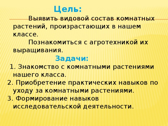 Цель:   Выявить видовой состав комнатных растений, произрастающих в нашем классе.  Познакомиться с агротехникой их выращивания.  Задачи:  1. Знакомство с комнатными растениями нашего класса. 2. Приобретение практических навыков по уходу за комнатными растениями. 3. Формирование навыков исследовательской деятельности.