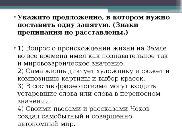 Укажите предложение, в котором нужно поставить одну запятую. (Знаки препинания не расставлены.)   1) Вопрос о происхождении жизни на Земле во все времена имел как познавательное так и мировоззренческое значение.  2) Сама жизнь диктует художнику и сюжет и композицию картины и выбор красок.  3) В состав фразеологизма могут входить устаревшие слова или слова в переносном значении.  4) Своими пьесами и рассказами Чехов создал самобытный и совершенно автономный мир.