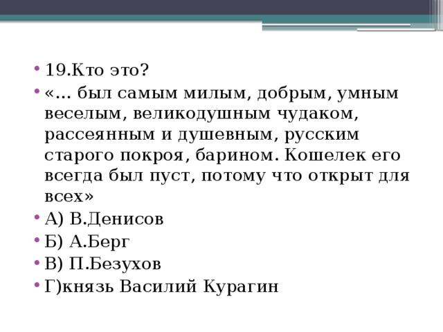 19.Кто это? «… был самым милым, добрым, умным веселым, великодушным чудаком, рассеянным и душевным, русским старого покроя, барином. Кошелек его всегда был пуст, потому что открыт для всех» А) В.Денисов Б) А.Берг В) П.Безухов Г)князь Василий Курагин