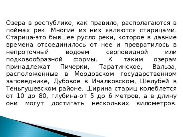 Озера в республике, как правило, располагаются в поймах рек. Многие из них являются старицами. Старица-это бывшее русло реки, которое в давние времена отсоединилось от нее и превратилось в непроточный водоем серповидной или подковообразной формы. К таким озерам принадлежат Пичерки, Таратинское, Вальза, расположенные в Мордовском государственном заповеднике, Дубовое в Ичалковском, Шелубей в Теньгушевском районе. Ширина стариц колеблется от 10 до 80, глубина-от 5 до 6 метров, а в длину они могут достигать нескольких километров.