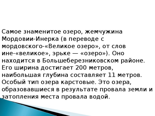 Самое знаменитое озеро, жемчужина Мордовии-Инерка (в переводе с мордовского-«Великое озеро», от слов ине-«великое», эрьке — «озеро»). Оно находится в Большеберезниковском районе. Его ширина достигает 200 метров, наибольшая глубина составляет 11 метров.  Особый тип озера карстовые. Это озера, образовавшиеся в результате провала земли и затопления места провала водой.