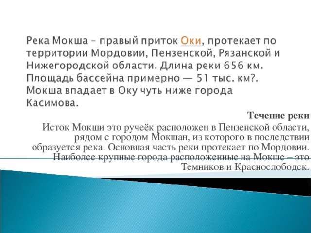 Течение реки Исток Мокши это ручеёк расположен в Пензенской области, рядом с городом Мокшан, из которого в последствии образуется река. Основная часть реки протекает по Мордовии. Наиболее крупные города расположенные на Мокше – это Темников и Краснослободск.