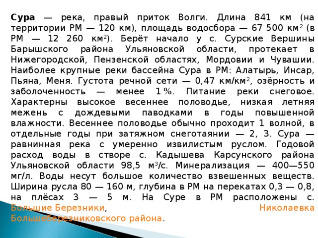 Сура — река, правый приток Волги. Длина 841 км (на территории РМ — 120 км), площадь водосбора — 67 500 км 2 (в РМ — 12 260 км 2 ). Берёт начало у с. Сурские Вершины Барышского района Ульяновской области, протекает в Нижегородской, Пензенской областях, Мордовии и Чувашии. Наиболее крупные реки бассейна Сура в РМ: Алатырь, Инсар, Пьяна, Меня. Густота речной сети — 0,47 км/км 2 , озёрность и заболоченность — менее 1 %. Питание реки снеговое. Характерны высокое весеннее половодье, низкая летняя межень с дождевыми паводками в годы повышенной влажности. Весеннее половодье обычно проходит 1 волной, в отдельные годы при затяжном снеготаянии — 2, 3. Сура — равнинная река с умеренно извилистым руслом. Годовой расход воды в створе с. Кадышева Карсунского района Ульяновской области 98,5 м 3 /с. Минерализация — 400—550 мг/л. Воды несут большое количество взвешенных веществ. Ширина русла 80 — 160 м, глубина в РМ на перекатах 0,3 — 0,8, на плёсах 3 — 5 м. На Суре в РМ расположены с. Большие Березники , Николаевка  Большеберезниковского района .