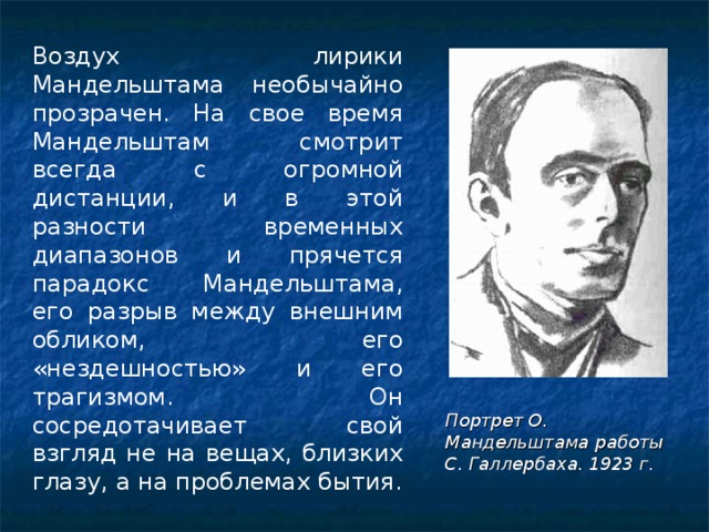 Воздух лирики Мандельштама необычайно прозрачен. На свое время Мандельштам смотрит всегда с огромной дистанции, и в этой разности временных диапазонов и прячется парадокс Мандельштама, его разрыв между внешним обликом, его «нездешностью» и его трагизмом. Он сосредотачивает свой взгляд не на вещах, близких глазу, а на проблемах бытия. Портрет О. Мандельштама работы С. Галлербаха. 1923 г.