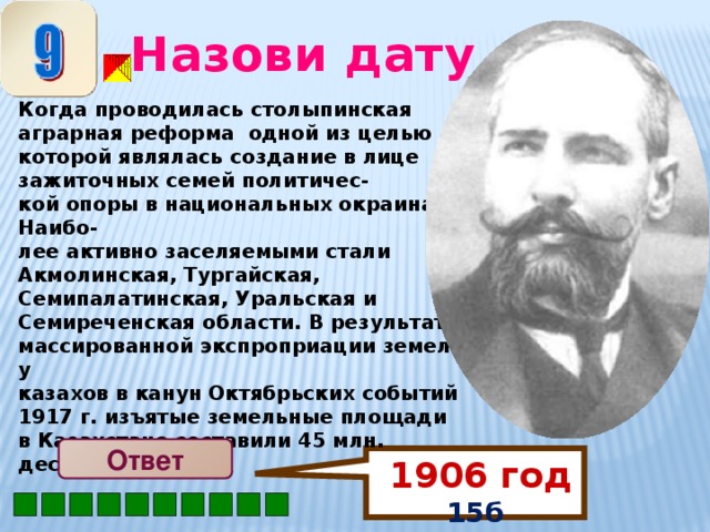 1906 год 15б Назови дату Когда проводилась столыпинская аграрная реформа одной из целью которой являлась создание в лице зажиточных семей политичес- кой опоры в национальных окраинах. Наибо- лее активно заселяемыми стали Акмолинская, Тургайская, Семипалатинская, Уральская и Семиреченская области. В результате массированной экспроприации земель у казахов в канун Октябрьских событий 1917 г. изъятые земельные площади в Казахстане составили 45 млн. десятин.  Ответ