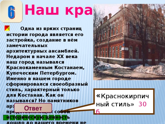 Наш край « Краснокирпичный стиль» 30 б  Одна из ярких страниц истории города является его застройка, создание в нём замечательных архитектурных ансамблей. Недаром в начале ХХ века наш город назывался Краснокаменным Костанаем, Купеческим Петербургом. Именно в нашем городе сформировался своеобразный стиль, характерный только для Костаная. Как он назывался? Но памятников архитектуры, представляющих собой историческую ценность дошло до нашего времени не так уж много . Ответ