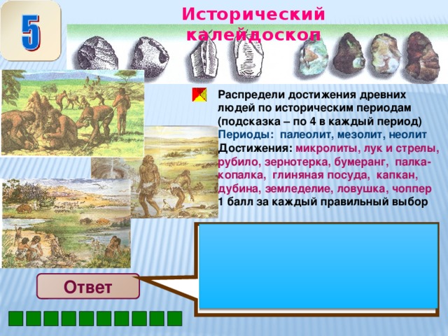 Исторический калейдоскоп Палеолит: рубило, палка-копалка, дубина, чоппер Мезолит: лук и стрелы, бумеранг, ловушка, капкан Неолит: микролиты, зернотерка, глиняная посуда, земледелие Распредели достижения древних людей по историческим периодам (подсказка – по 4 в каждый период) Периоды: палеолит, мезолит, неолит Достижения: микролиты, лук и стрелы, рубило, зернотерка, бумеранг, палка-копалка, глиняная посуда, капкан, дубина, земледелие, ловушка, чоппер 1 балл за каждый правильный выбор Ответ